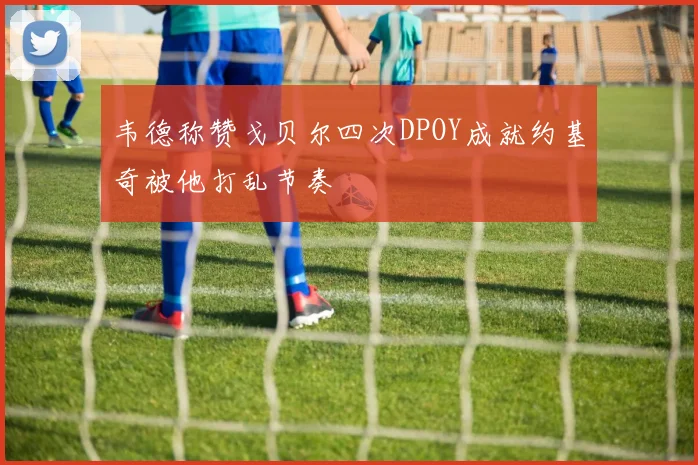 韦德称赞戈贝尔四次DPOY成就约基奇被他打乱节奏