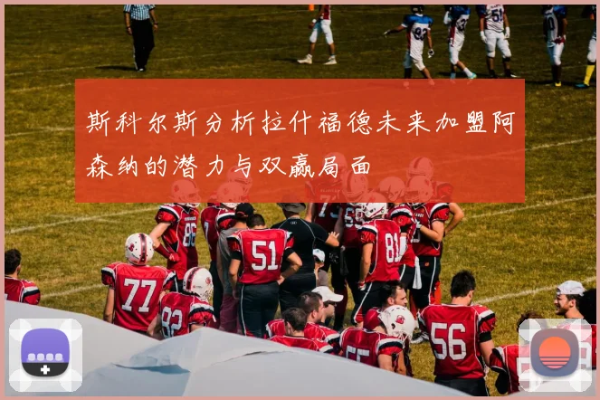 斯科尔斯分析拉什福德未来加盟阿森纳的潜力与双赢局面