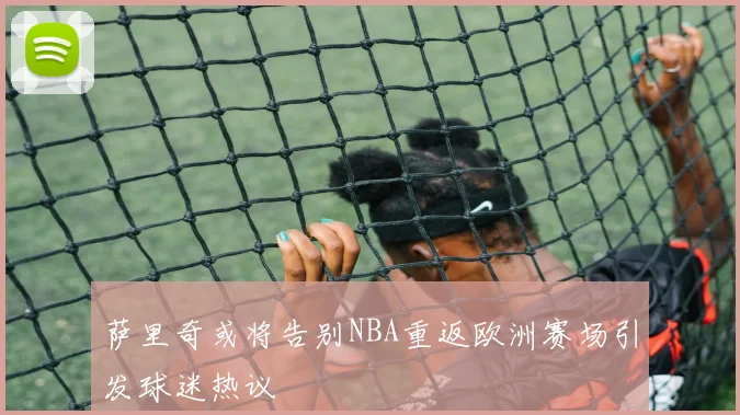 萨里奇或将告别NBA重返欧洲赛场引发球迷热议