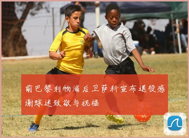 前巴黎利物浦后卫萨科宣布退役感谢球迷致敬与祝福
