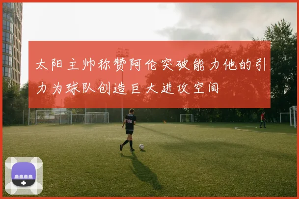 太阳主帅称赞阿伦突破能力他的引力为球队创造巨大进攻空间