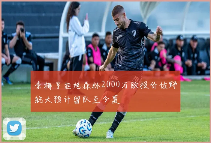 奈梅亨拒绝森林2000万欧报价佐野航大预计留队至今夏