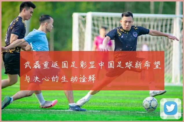 武磊重返国足彰显中国足球新希望与决心的生动诠释