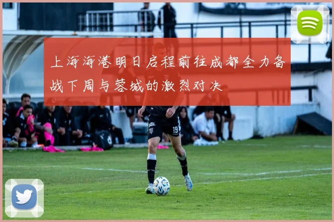 上海海港明日启程前往成都全力备战下周与蓉城的激烈对决
