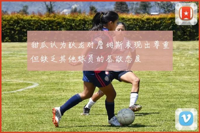 甜瓜认为狄龙对詹姆斯表现出尊重但缺乏其他球员的恭敬态度