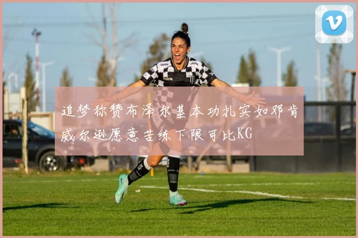 追梦称赞布泽尔基本功扎实如邓肯威尔逊愿意苦练下限可比KG