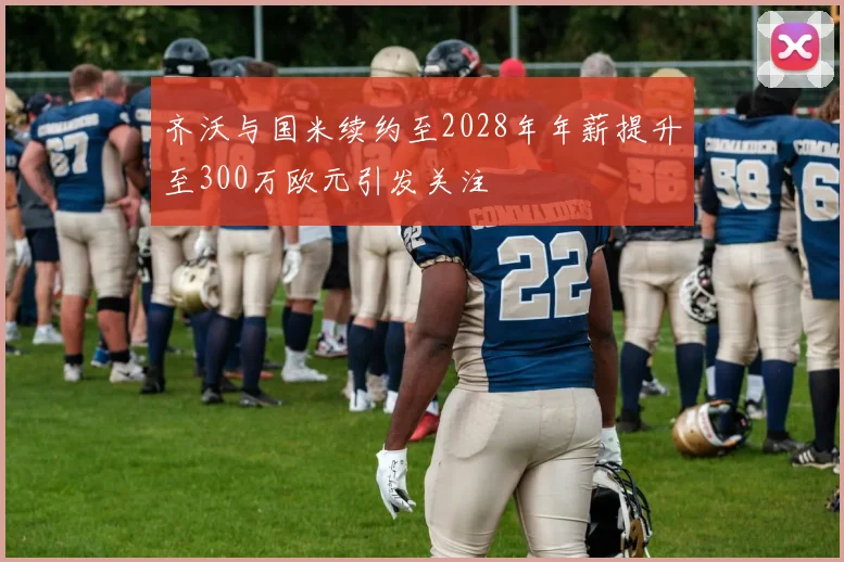 齐沃与国米续约至2028年年薪提升至300万欧元引发关注