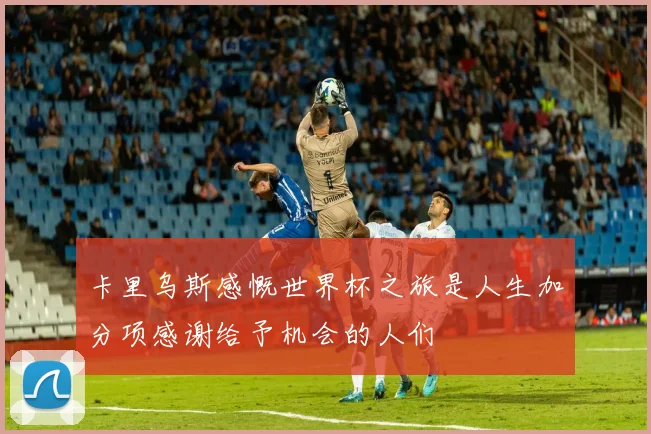卡里乌斯感慨世界杯之旅是人生加分项感谢给予机会的人们