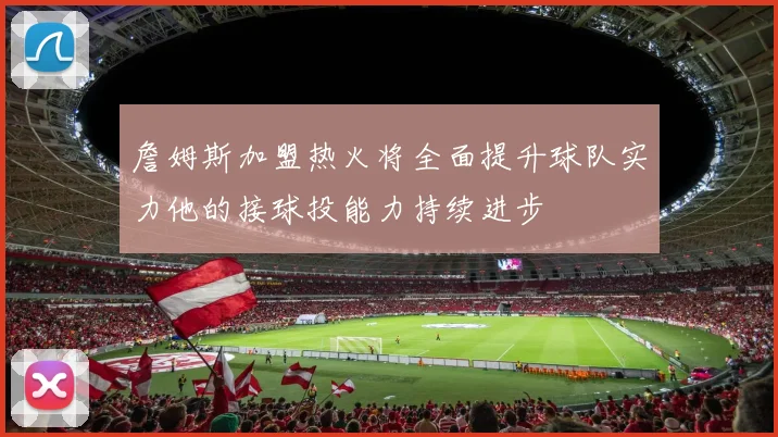 詹姆斯加盟热火将全面提升球队实力他的接球投能力持续进步