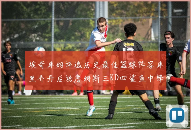 埃奇库姆评选历史最佳篮球阵容库里乔丹后场詹姆斯三KD四鲨鱼中锋