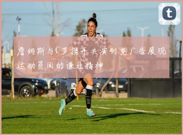 詹姆斯与C罗携手共演耐克广告展现运动员间的谦让精神