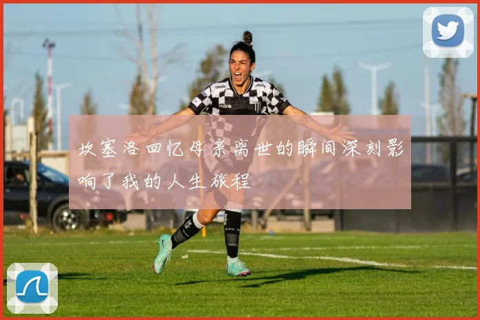 坎塞洛回忆母亲离世的瞬间深刻影响了我的人生旅程