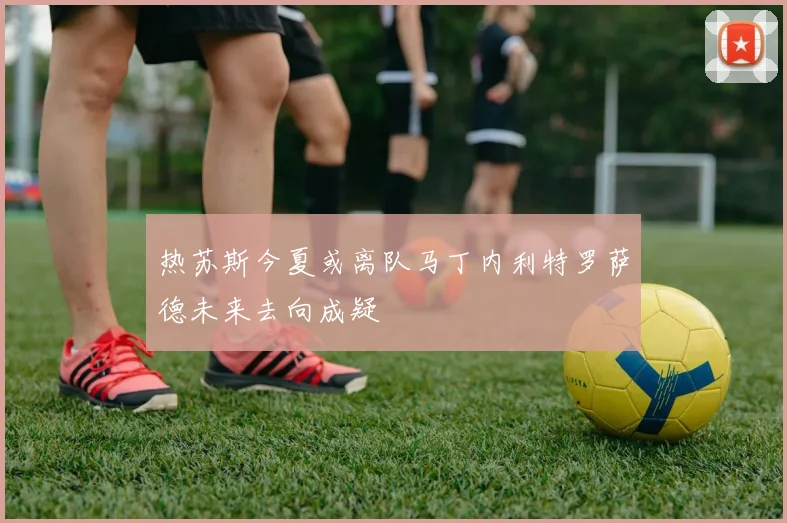 热苏斯今夏或离队马丁内利特罗萨德未来去向成疑