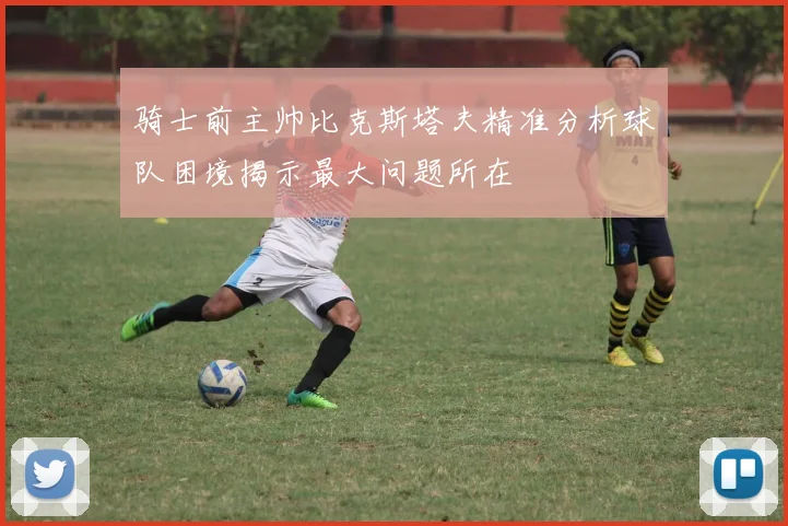 骑士前主帅比克斯塔夫精准分析球队困境揭示最大问题所在
