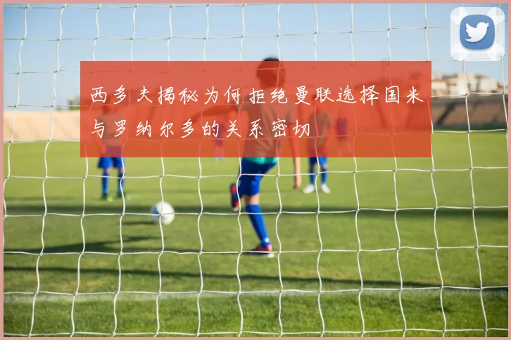 西多夫揭秘为何拒绝曼联选择国米与罗纳尔多的关系密切