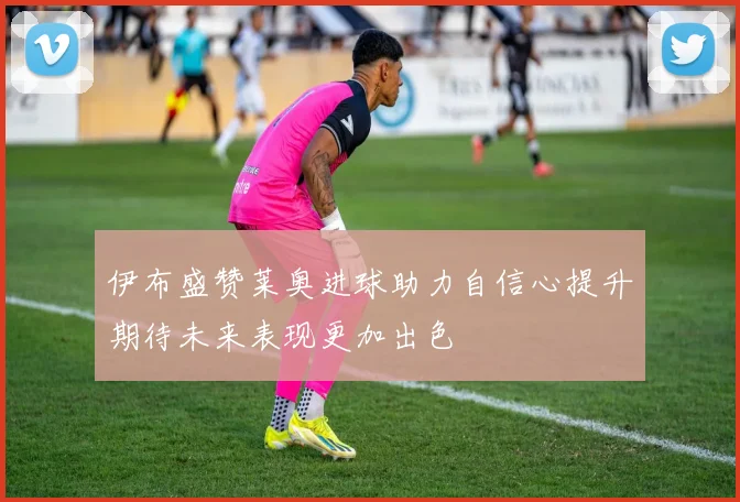 伊布盛赞莱奥进球助力自信心提升期待未来表现更加出色