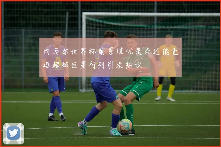 内马尔世界杯前景堪忧是否还能重返超级巨星行列引发热议