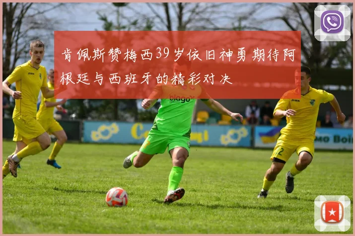 肯佩斯赞梅西39岁依旧神勇期待阿根廷与西班牙的精彩对决