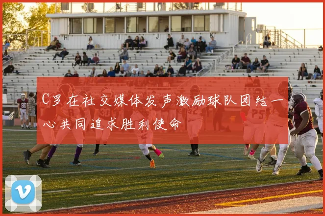 C罗在社交媒体发声激励球队团结一心共同追求胜利使命