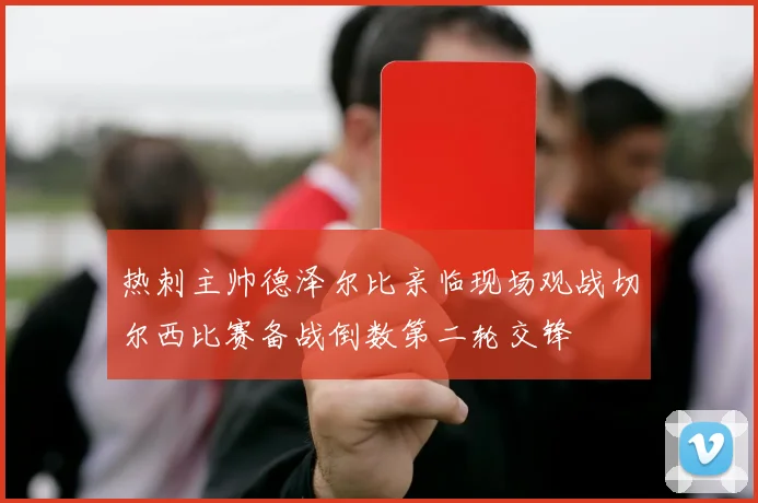 热刺主帅德泽尔比亲临现场观战切尔西比赛备战倒数第二轮交锋
