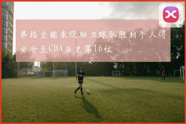 弗格全能表现助力球队胜利个人得分升至CBA历史第16位